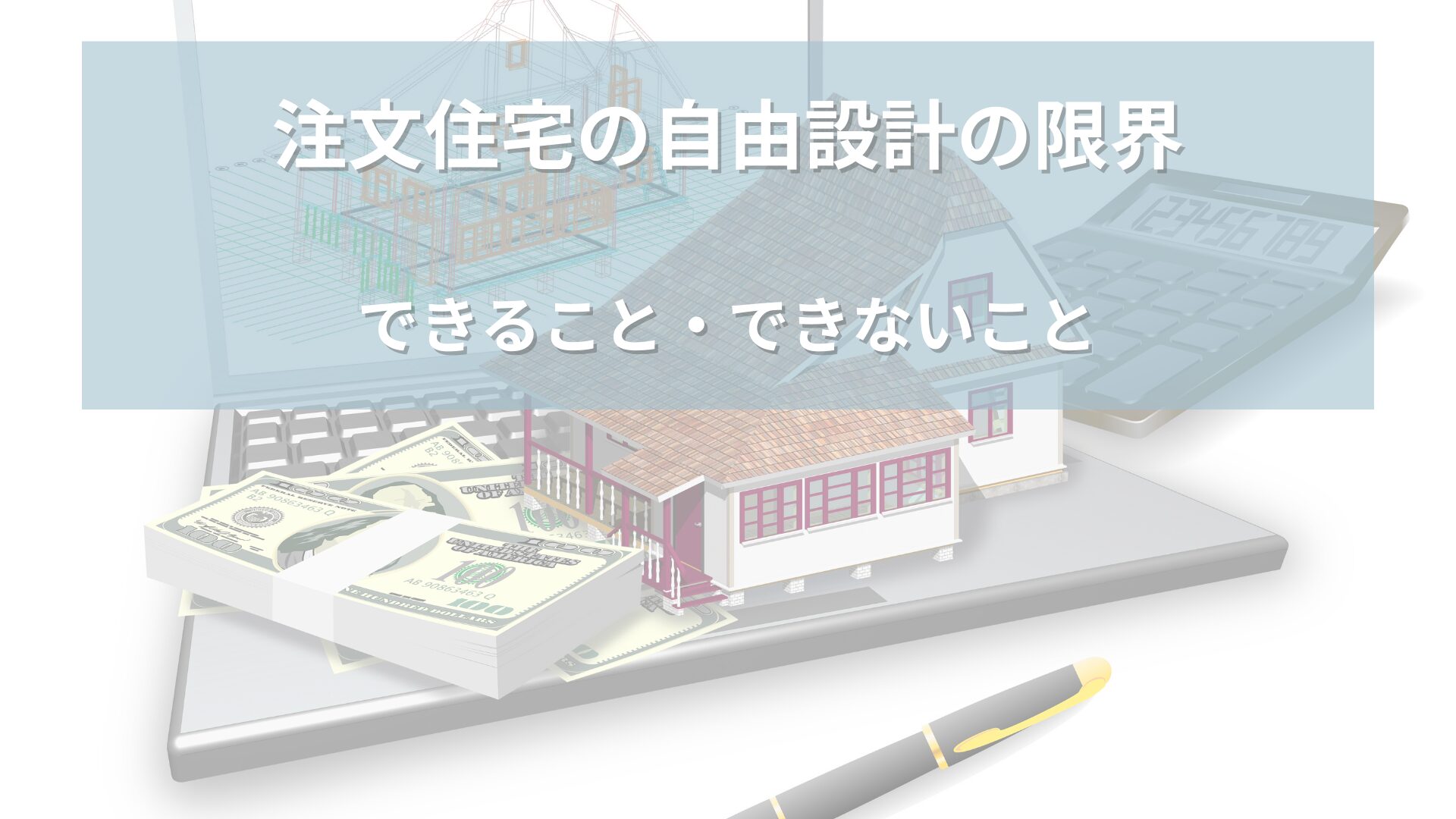 パソコン上に表示された家の設計図と3Dモデル、現金や電卓、ペンが並ぶ様子。「注文住宅の自由設計の限界　できること・できないこと」の文字が表示された画像